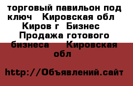 торговый павильон под ключ - Кировская обл., Киров г. Бизнес » Продажа готового бизнеса   . Кировская обл.